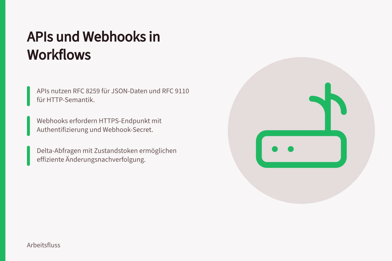 APIs und Webhooks in Workflows: APIs nutzen RFC 8259 für JSON-Daten und RFC 9110 für HTTP-Semantik.; Webhooks erfordern HTTPS-Endpunkt mit Authentifizierung und Webhook-Secret.; Delta-Abfragen mit Zustandstoken ermöglichen effiziente Änderungsnachverfolgung.
