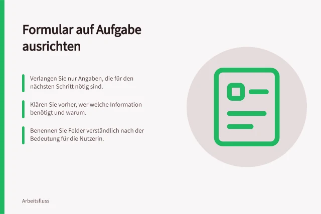 Formular auf Aufgabe ausrichten: Verlangen Sie nur Angaben, die für den nächsten Schritt nötig sind.; Klären Sie vorher, wer welche Information benötigt und warum.; Benennen Sie Felder verständlich nach der Bedeutung für die Nutzerin. Ein Formular auf die Aufgabe des Nutzers ausrichten