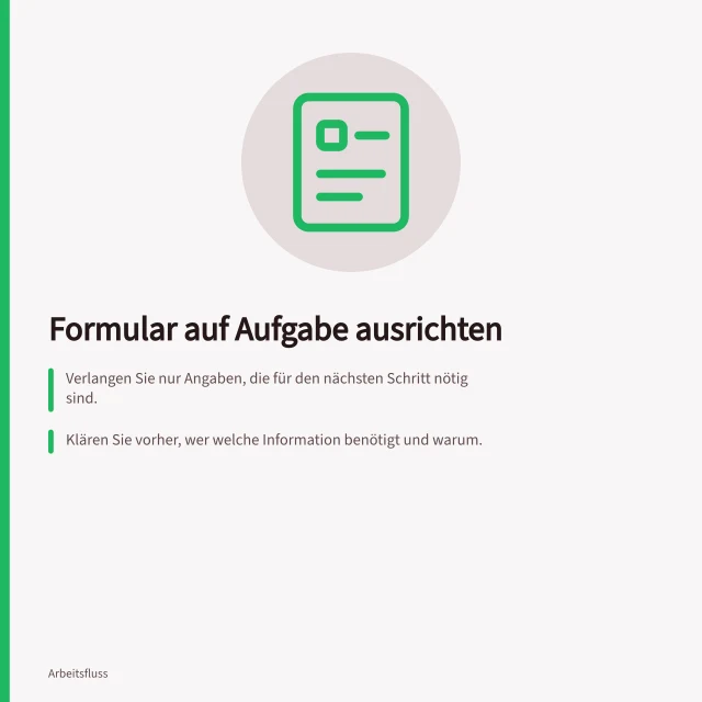 Formular auf Aufgabe ausrichten: Verlangen Sie nur Angaben, die für den nächsten Schritt nötig sind.; Klären Sie vorher, wer welche Information benötigt und warum.; Benennen Sie Felder verständlich nach der Bedeutung für die Nutzerin. Ein Formular auf die Aufgabe des Nutzers ausrichten