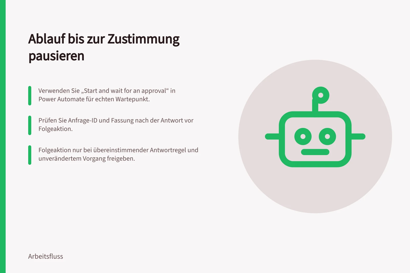 Ablauf bis zur Zustimmung pausieren: Verwenden Sie „Start and wait for an approval“ in Power Automate für echten Wartepunkt.; Prüfen Sie Anfrage-ID und Fassung nach der Antwort vor Folgeaktion.; Folgeaktion nur bei übereinstimmender Antwortregel und unverändertem Vorgang freigeben.