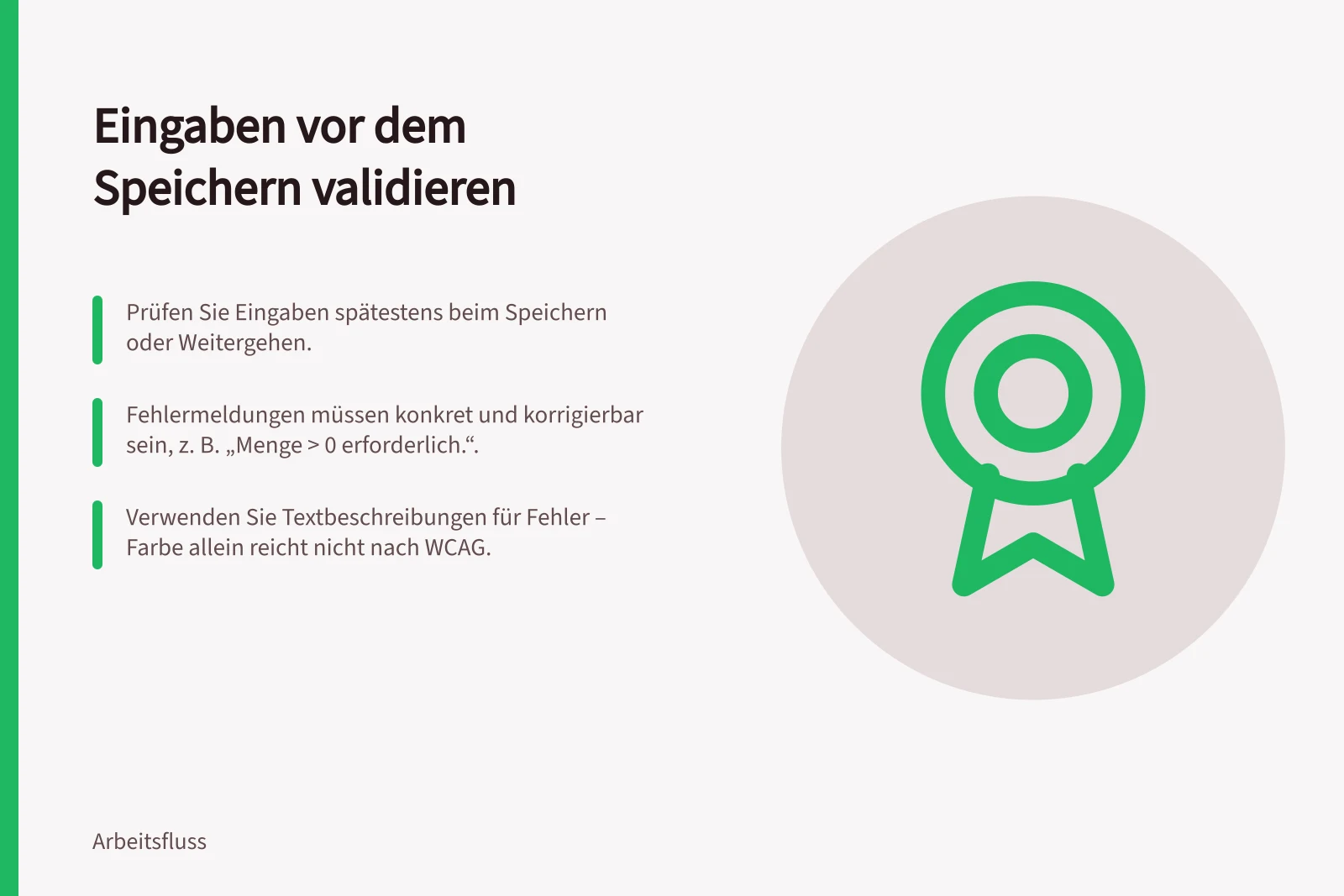 Eingaben vor dem Speichern validieren: Prüfen Sie Eingaben spätestens beim Speichern oder Weitergehen.; Fehlermeldungen müssen konkret und korrigierbar sein, z. B. „Menge > 0 erforderlich.“.; Verwenden Sie Textbeschreibungen für Fehler – Farbe allein reicht nicht nach WCAG.