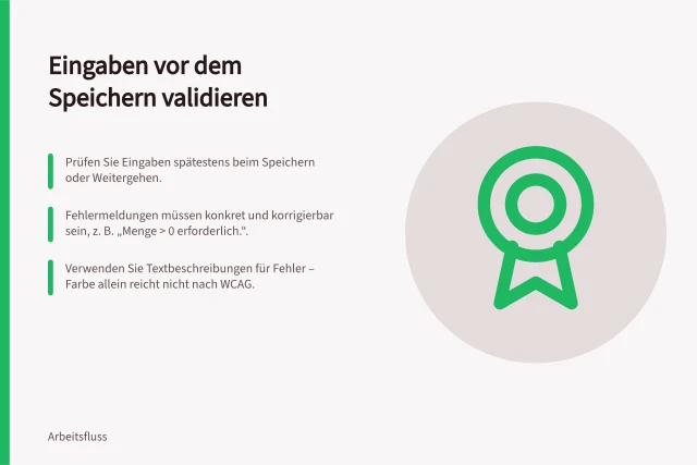 Eingaben vor dem Speichern validieren: Prüfen Sie Eingaben spätestens beim Speichern oder Weitergehen.; Fehlermeldungen müssen konkret und korrigierbar sein, z. B. „Menge > 0 erforderlich.“.; Verwenden Sie Textbeschreibungen für Fehler – Farbe allein reicht nicht nach WCAG. Eingaben vor dem Speichern validieren