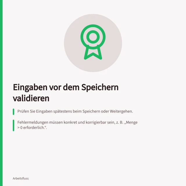 Eingaben vor dem Speichern validieren: Prüfen Sie Eingaben spätestens beim Speichern oder Weitergehen.; Fehlermeldungen müssen konkret und korrigierbar sein, z. B. „Menge > 0 erforderlich.“.; Verwenden Sie Textbeschreibungen für Fehler – Farbe allein reicht nicht nach WCAG. Eingaben vor dem Speichern validieren
